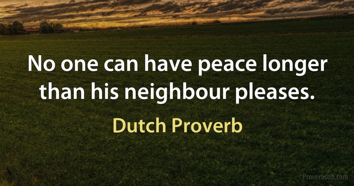 No one can have peace longer than his neighbour pleases. (Dutch Proverb)