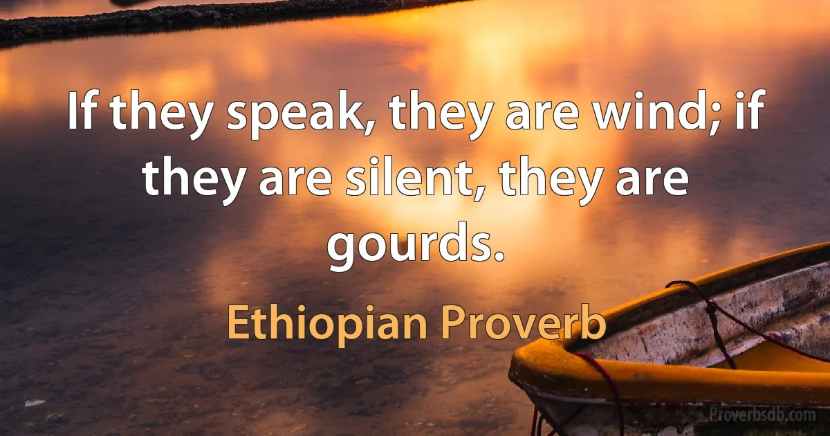 If they speak, they are wind; if they are silent, they are gourds. (Ethiopian Proverb)