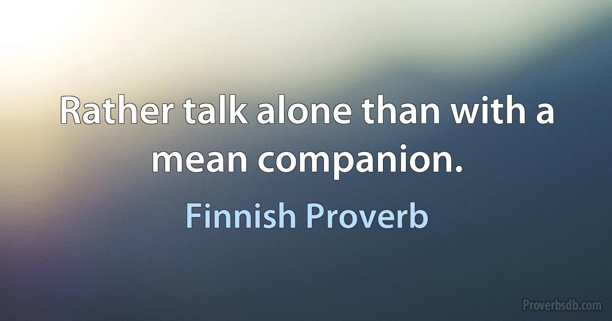 Rather talk alone than with a mean companion. (Finnish Proverb)