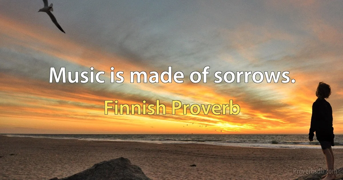 Music is made of sorrows. (Finnish Proverb)