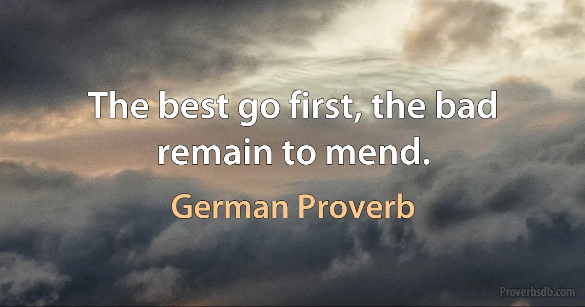 The best go first, the bad remain to mend. (German Proverb)