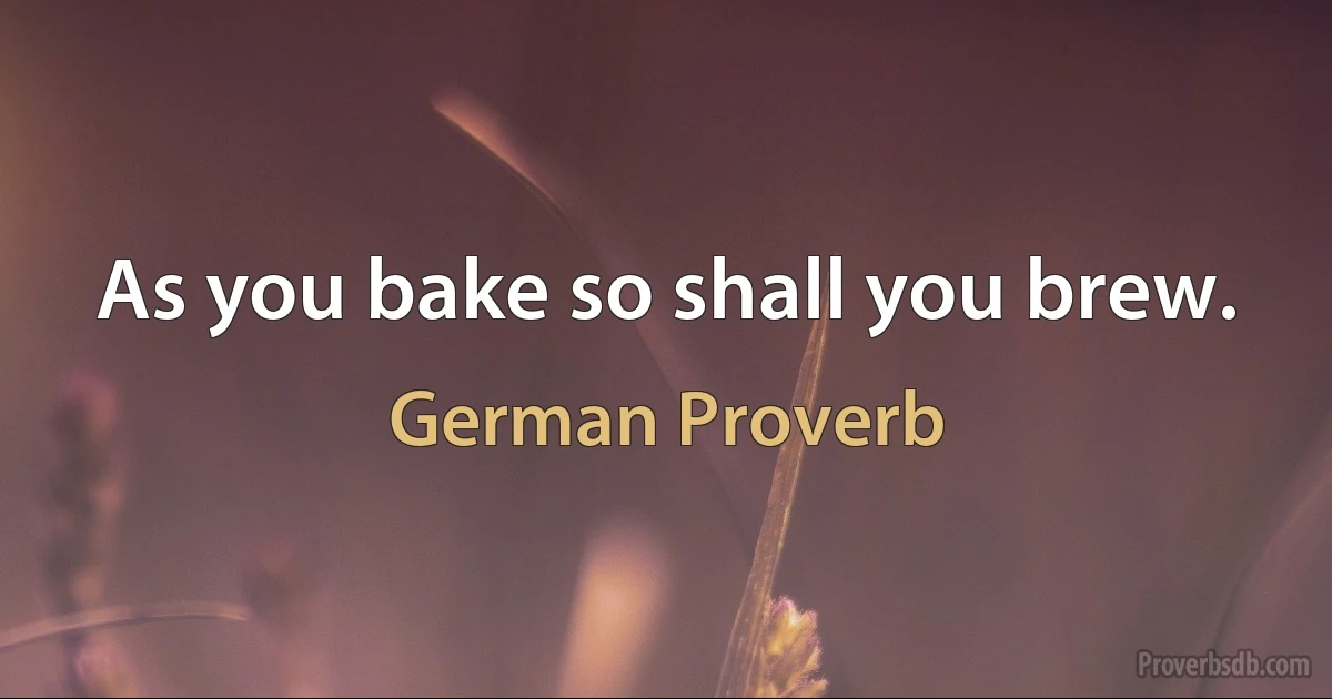 As you bake so shall you brew. (German Proverb)