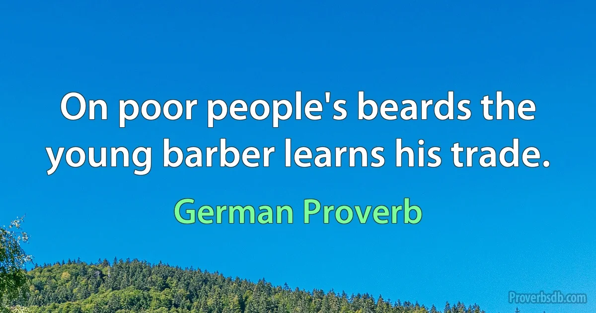 On poor people's beards the young barber learns his trade. (German Proverb)