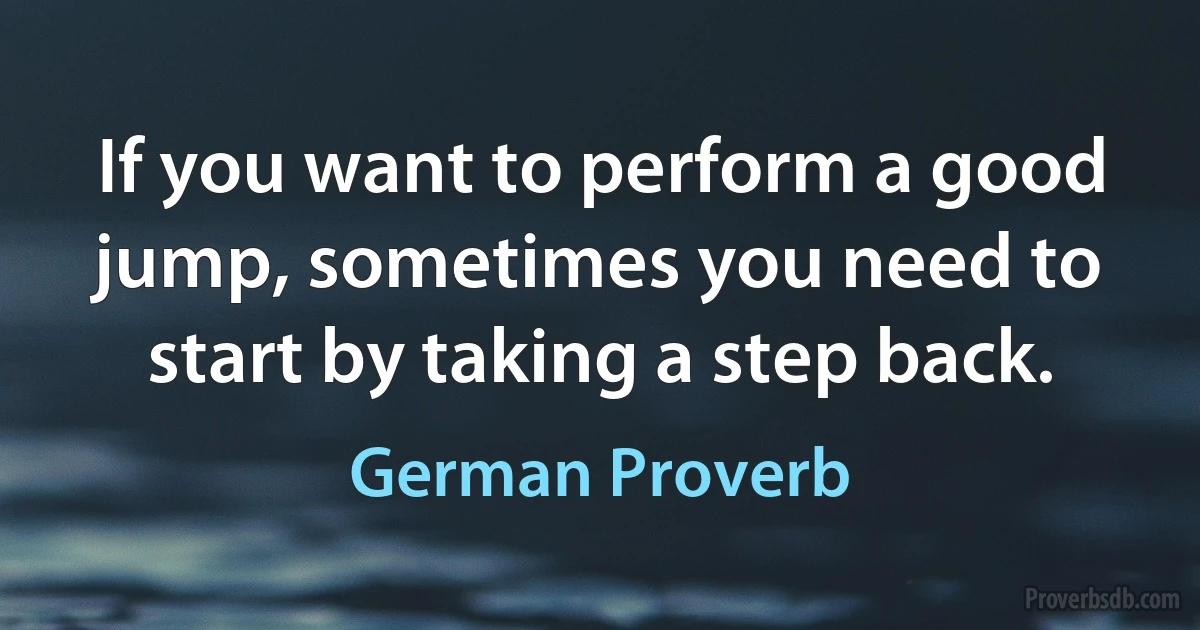 If you want to perform a good jump, sometimes you need to start by taking a step back. (German Proverb)