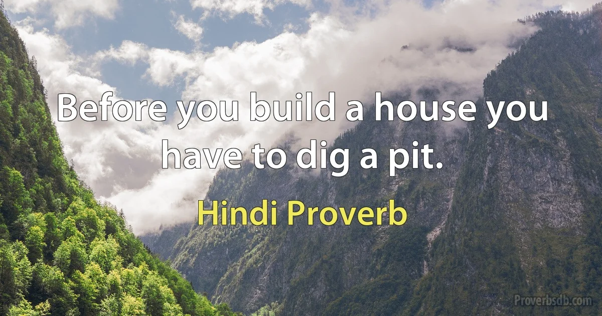 Before you build a house you have to dig a pit. (Hindi Proverb)