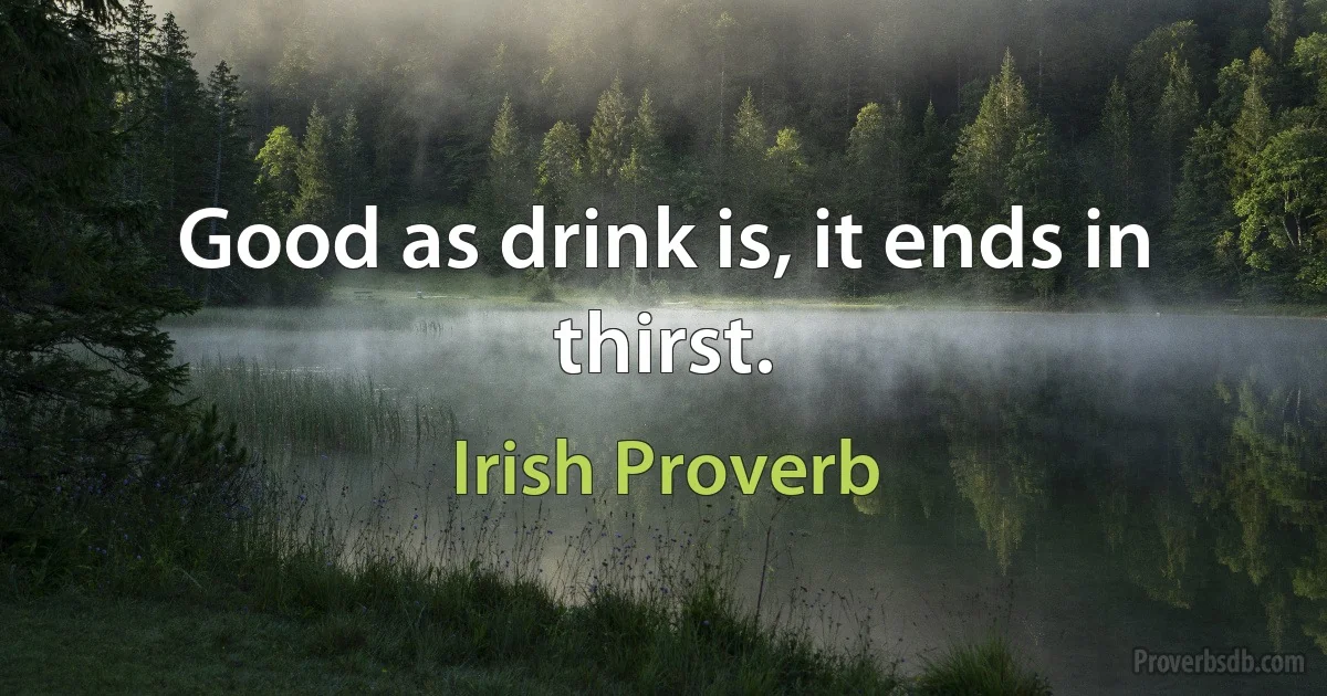 Good as drink is, it ends in thirst. (Irish Proverb)