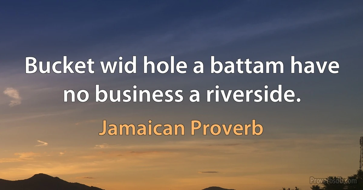 Bucket wid hole a battam have no business a riverside. (Jamaican Proverb)