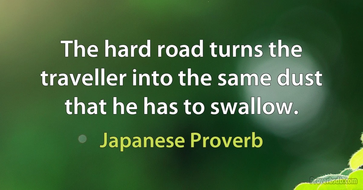 The hard road turns the traveller into the same dust that he has to swallow. (Japanese Proverb)