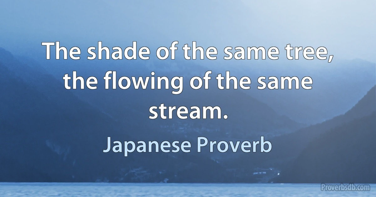 The shade of the same tree, the flowing of the same stream. (Japanese Proverb)