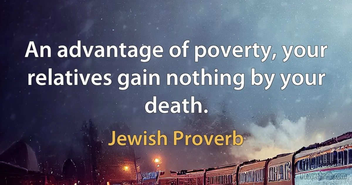 An advantage of poverty, your relatives gain nothing by your death. (Jewish Proverb)