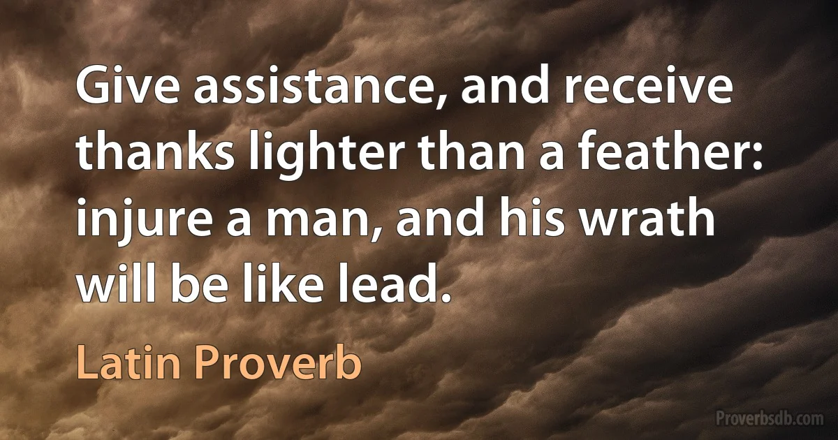 Give assistance, and receive thanks lighter than a feather: injure a man, and his wrath will be like lead. (Latin Proverb)