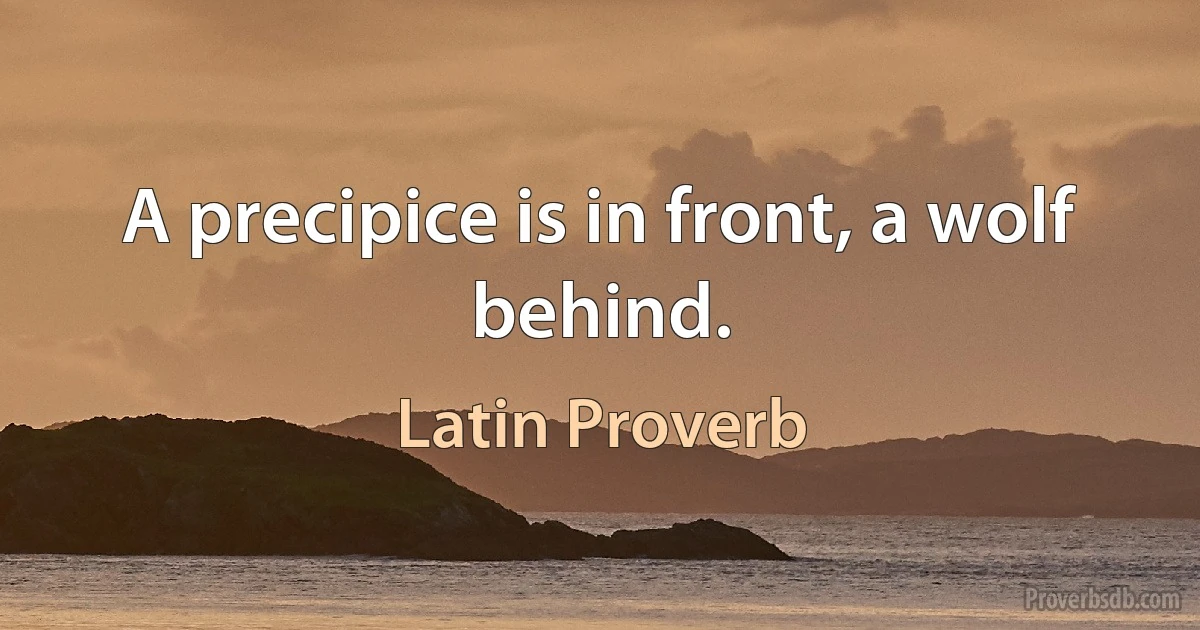 A precipice is in front, a wolf behind. (Latin Proverb)