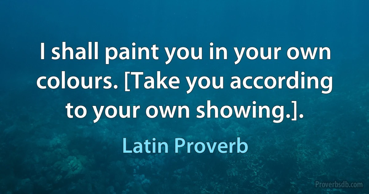 I shall paint you in your own colours. [Take you according to your own showing.]. (Latin Proverb)