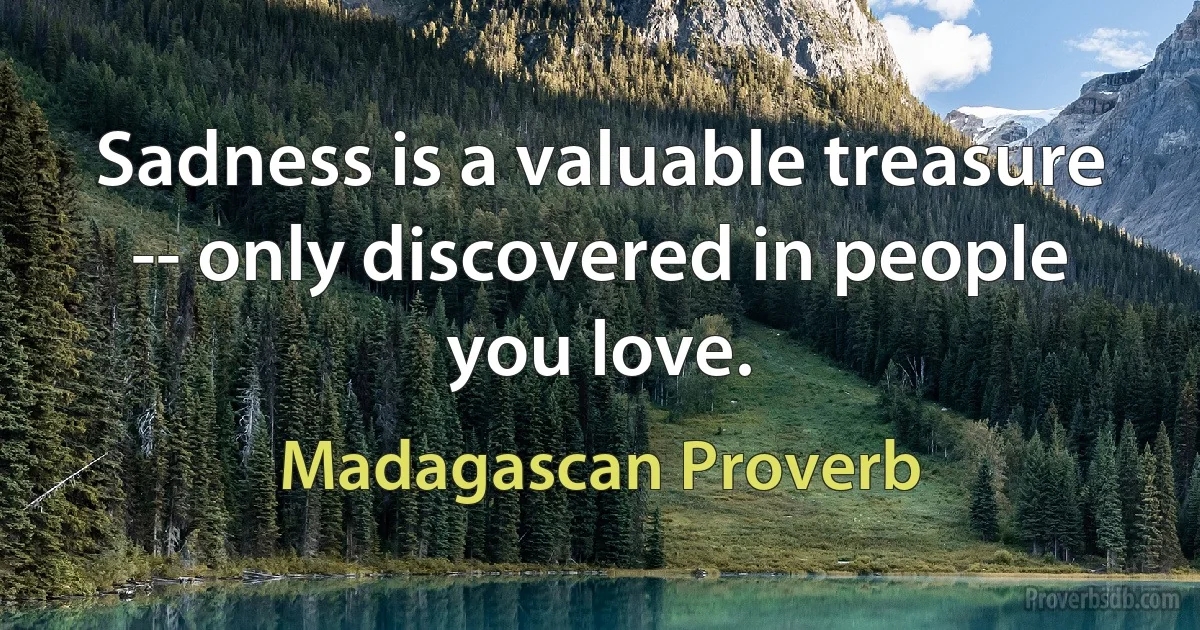 Sadness is a valuable treasure -- only discovered in people you love. (Madagascan Proverb)