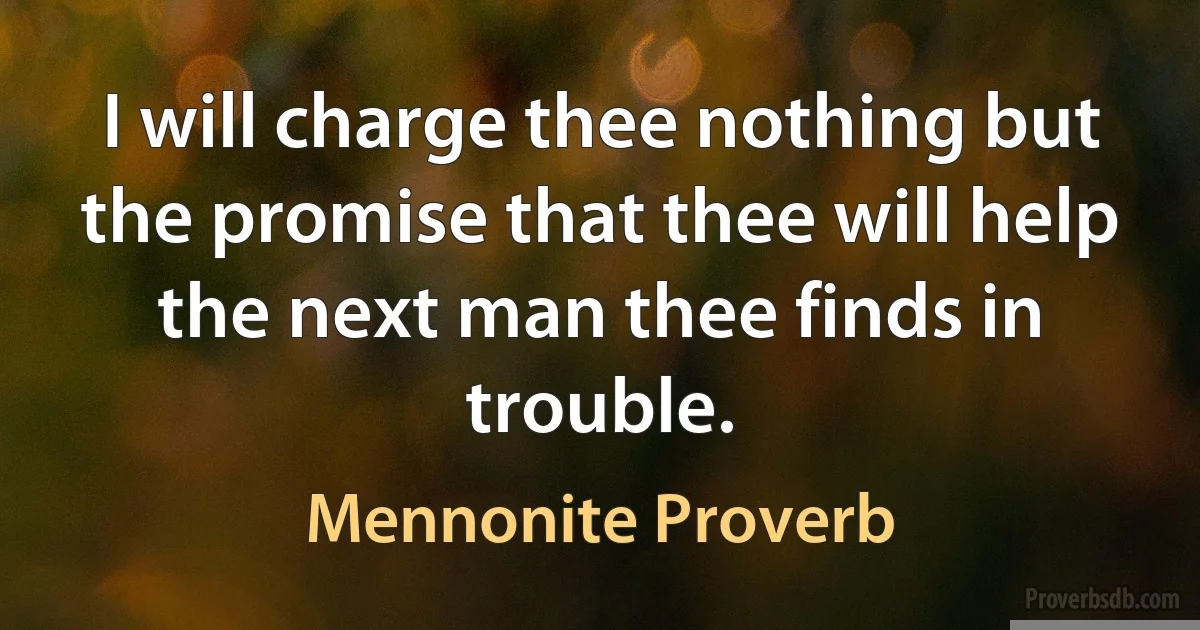 I will charge thee nothing but the promise that thee will help the next man thee finds in trouble. (Mennonite Proverb)