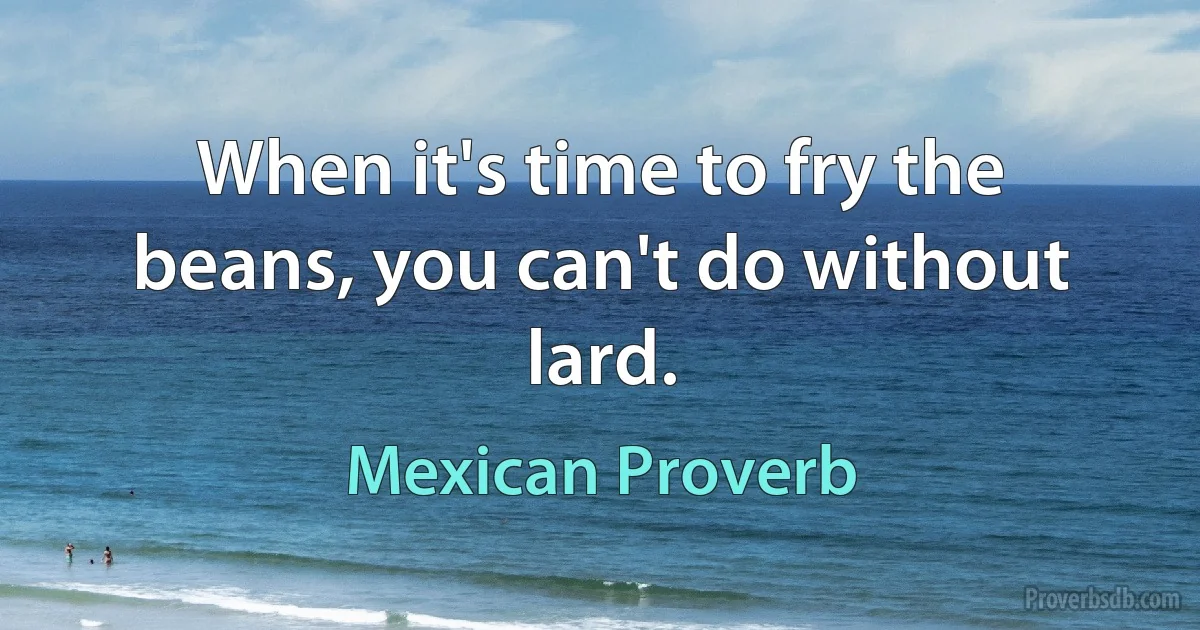 When it's time to fry the beans, you can't do without lard. (Mexican Proverb)