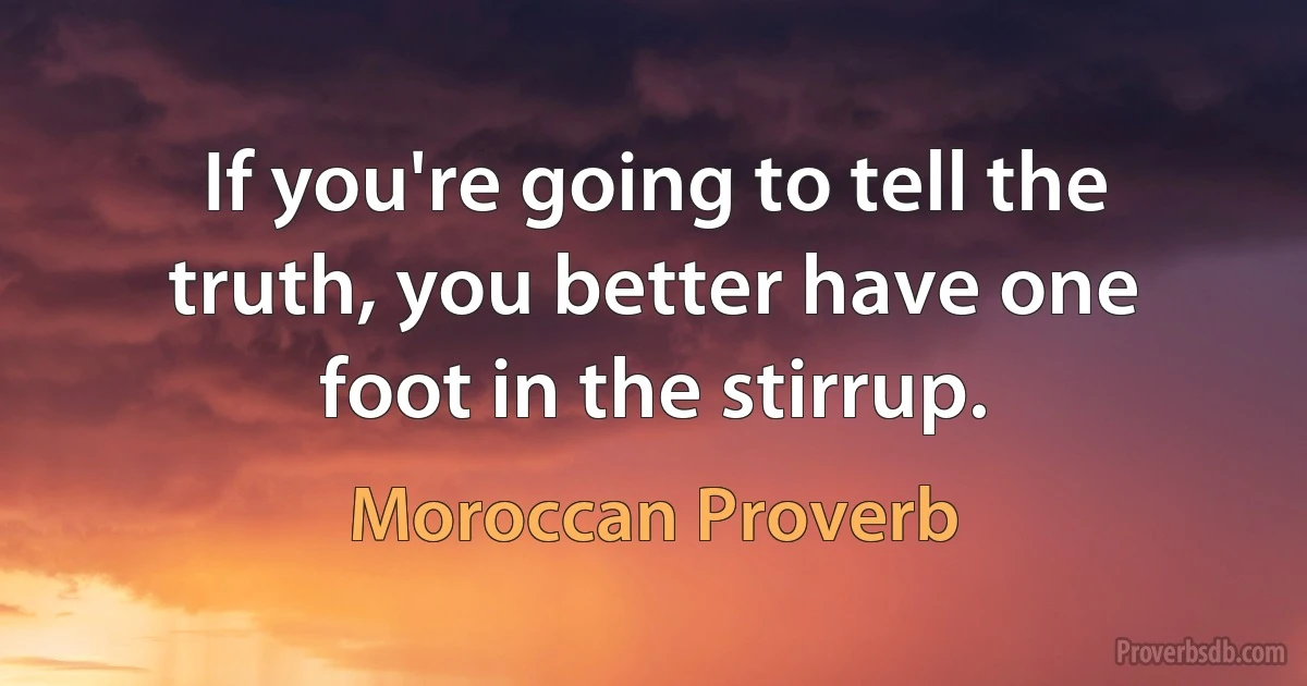 If you're going to tell the truth, you better have one foot in the stirrup. (Moroccan Proverb)