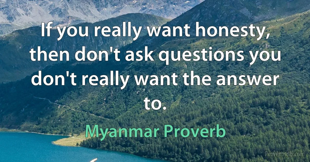 If you really want honesty, then don't ask questions you don't really want the answer to. (Myanmar Proverb)