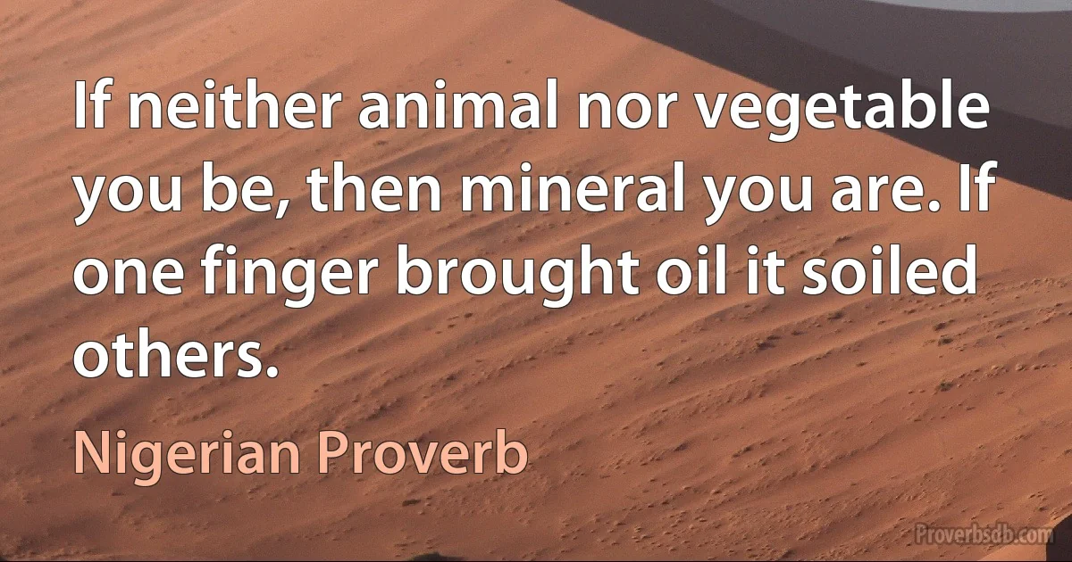 If neither animal nor vegetable you be, then mineral you are. If one finger brought oil it soiled others. (Nigerian Proverb)