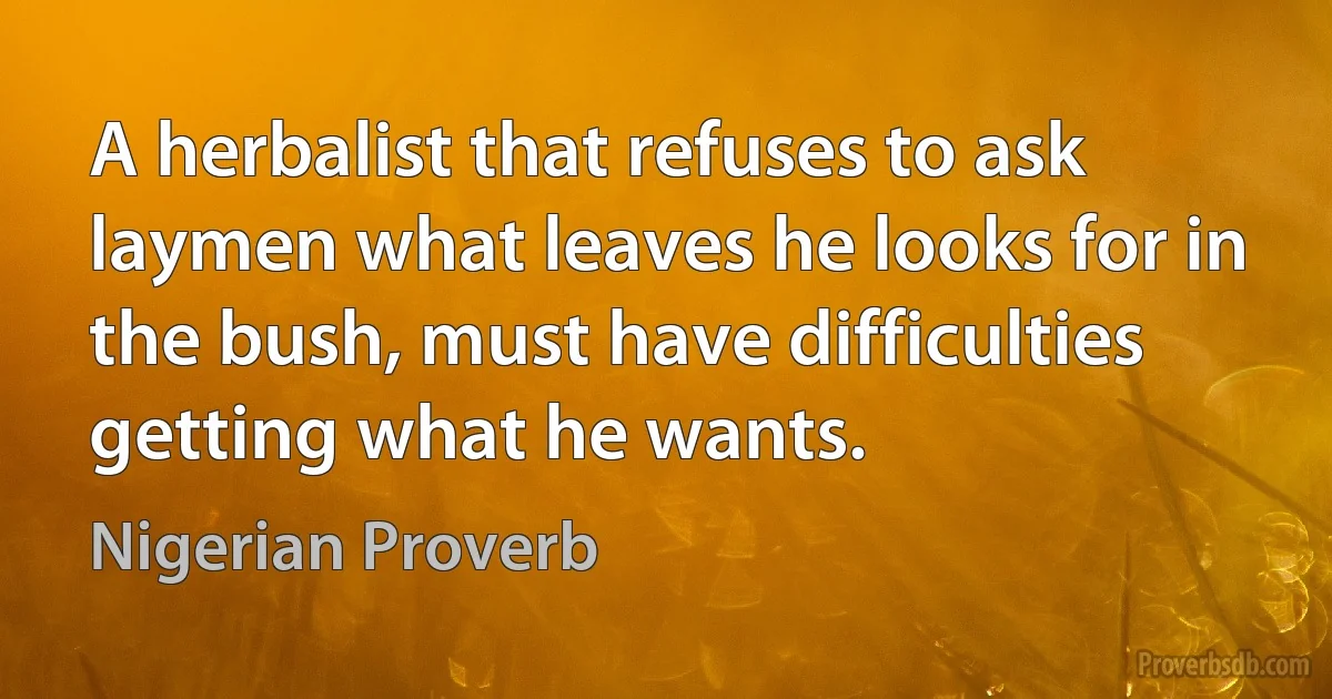 A herbalist that refuses to ask laymen what leaves he looks for in the bush, must have difficulties getting what he wants. (Nigerian Proverb)