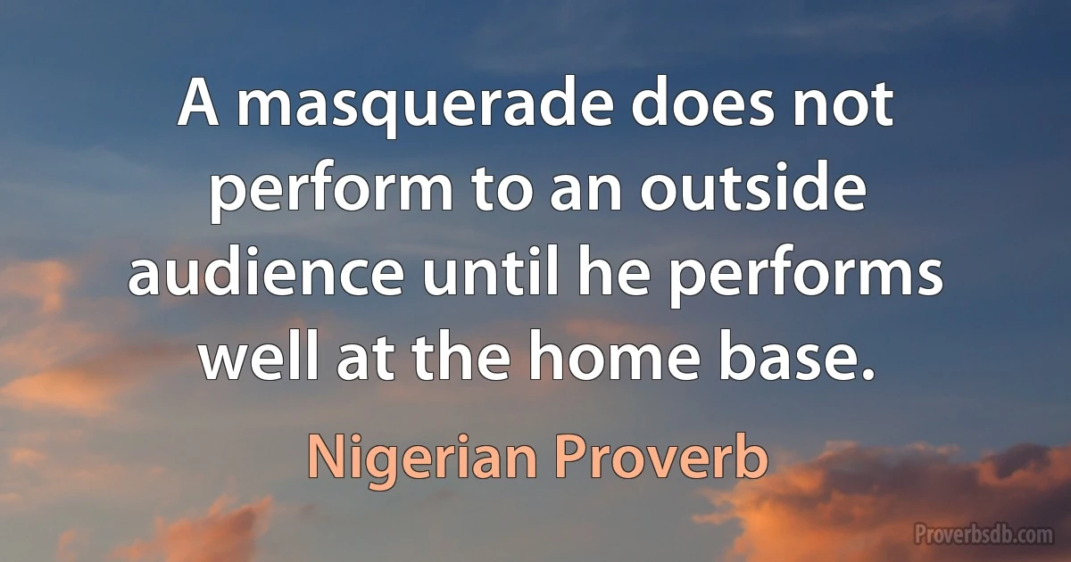 A masquerade does not perform to an outside audience until he performs well at the home base. (Nigerian Proverb)