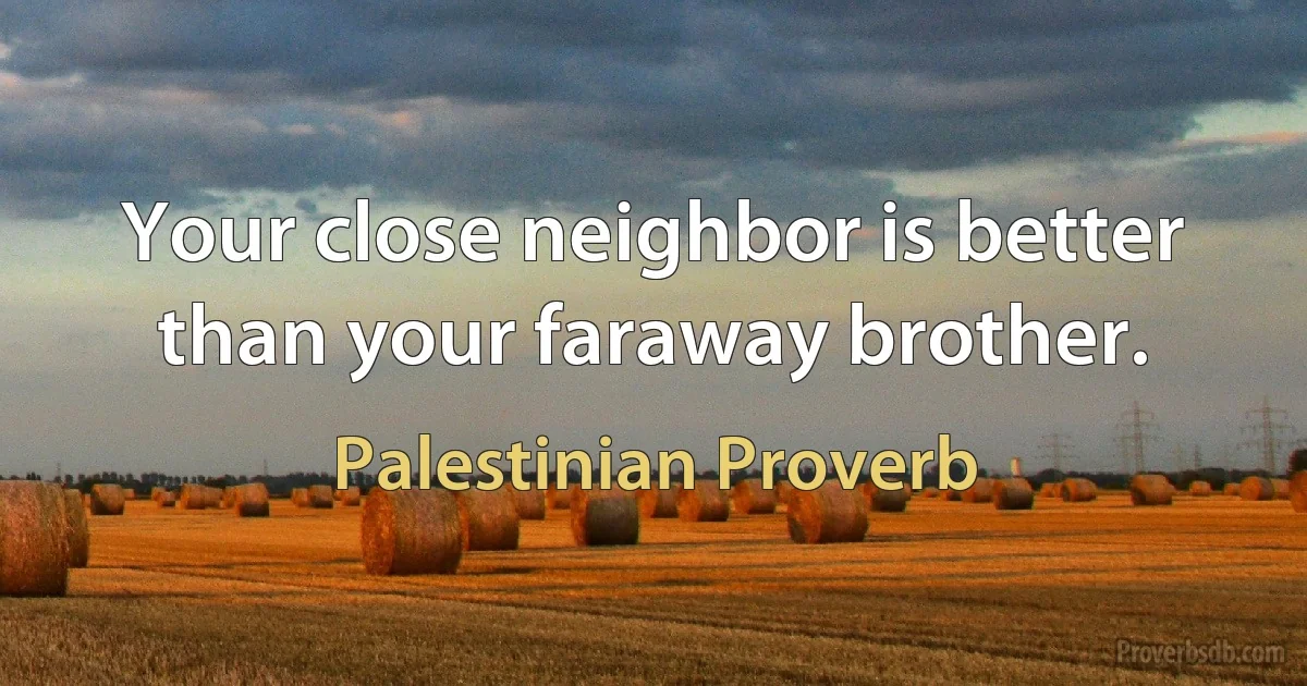 Your close neighbor is better than your faraway brother. (Palestinian Proverb)