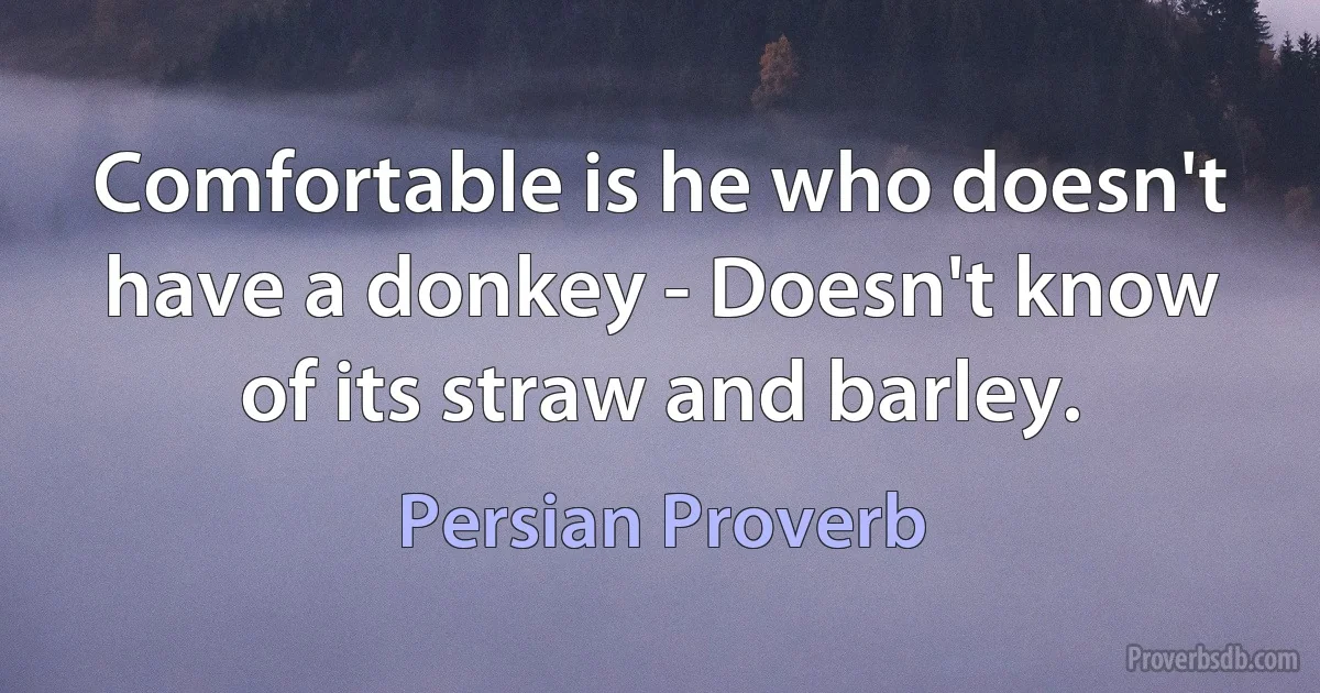 Comfortable is he who doesn't have a donkey - Doesn't know of its straw and barley. (Persian Proverb)