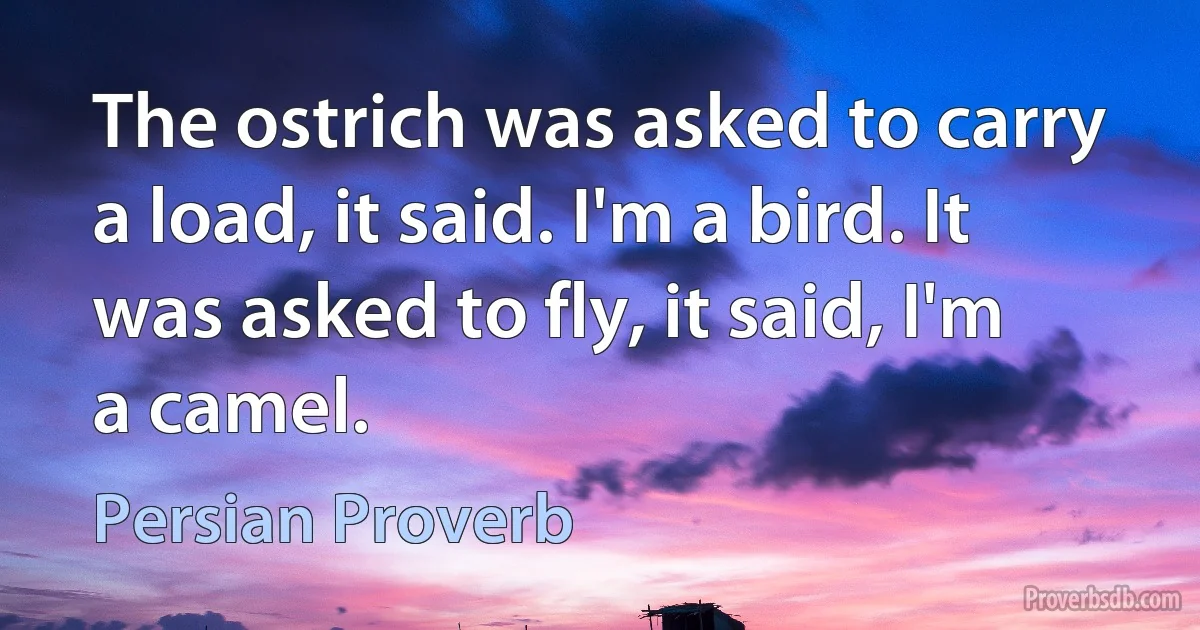 The ostrich was asked to carry a load, it said. I'm a bird. It was asked to fly, it said, I'm a camel. (Persian Proverb)