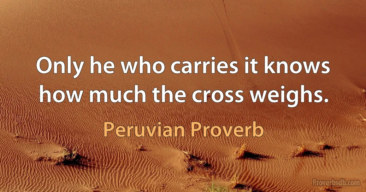 Only he who carries it knows how much the cross weighs. (Peruvian Proverb)