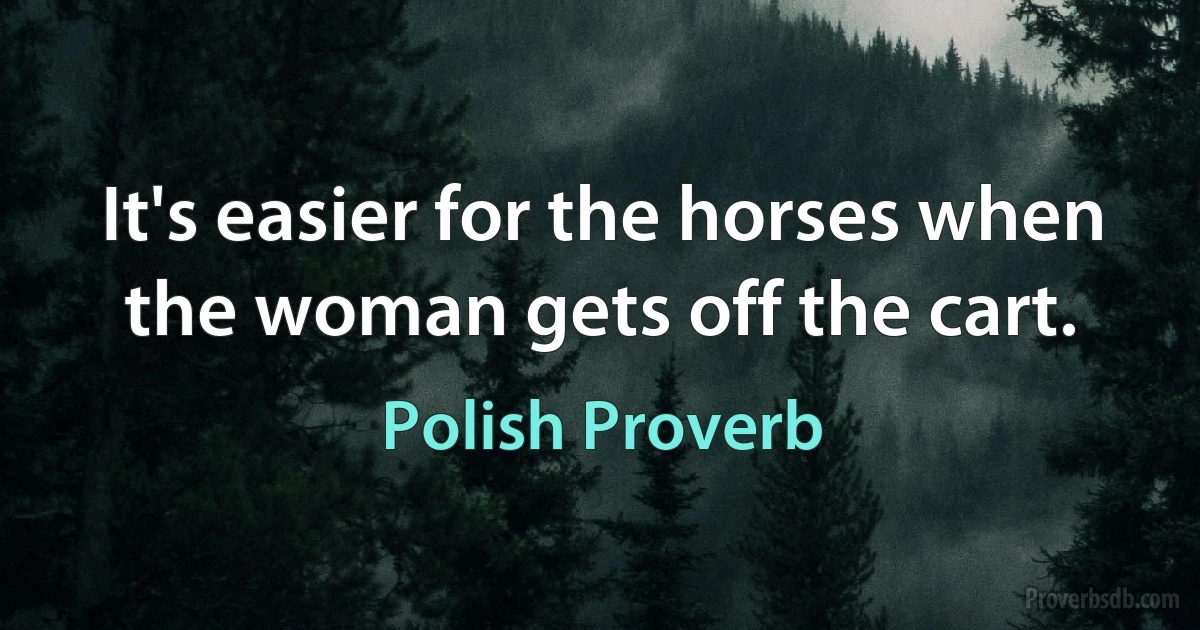 It's easier for the horses when the woman gets off the cart. (Polish Proverb)