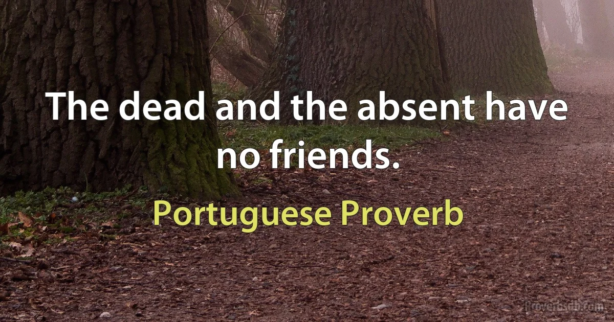 The dead and the absent have no friends. (Portuguese Proverb)