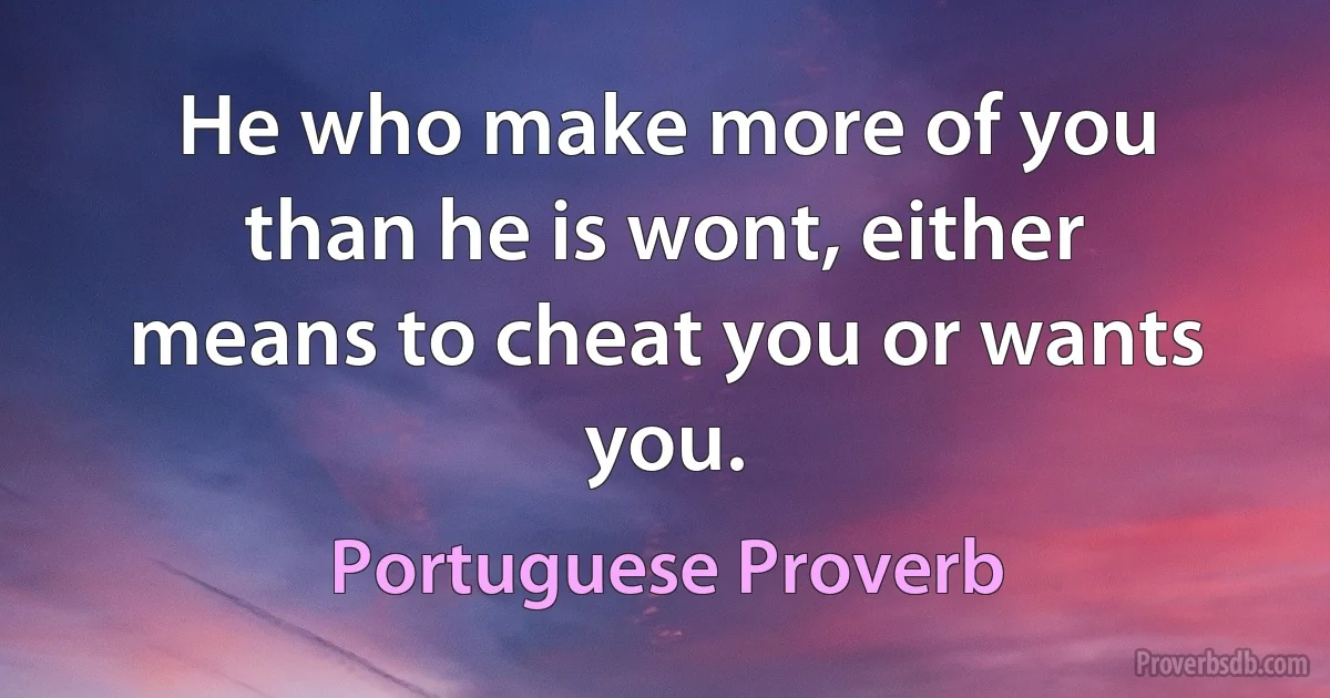 He who make more of you than he is wont, either means to cheat you or wants you. (Portuguese Proverb)