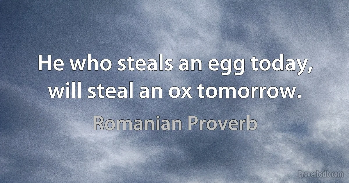 He who steals an egg today, will steal an ox tomorrow. (Romanian Proverb)