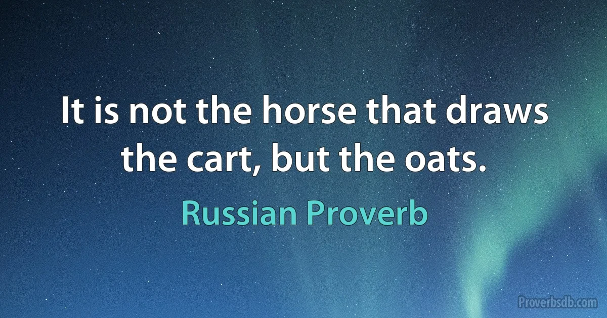 It is not the horse that draws the cart, but the oats. (Russian Proverb)