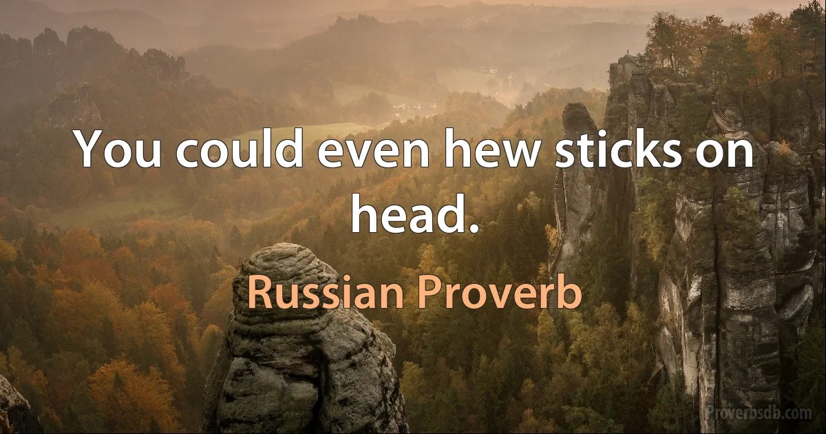 You could even hew sticks on head. (Russian Proverb)