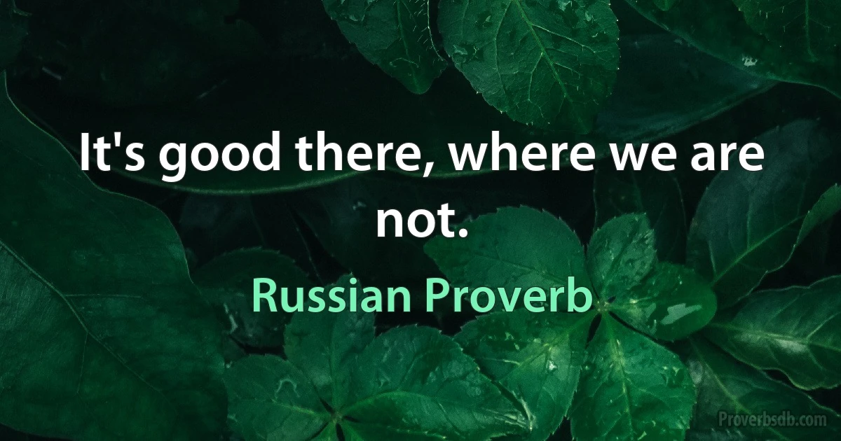 It's good there, where we are not. (Russian Proverb)