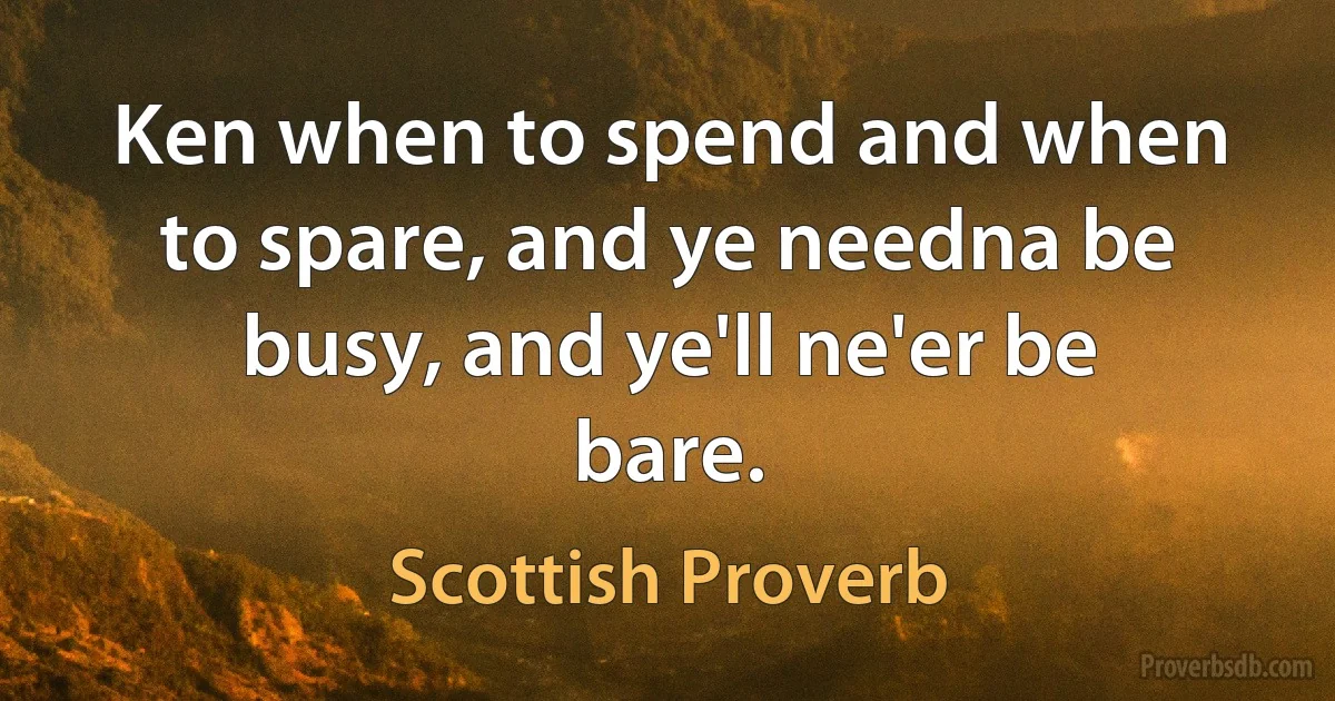 Ken when to spend and when to spare, and ye needna be busy, and ye'll ne'er be bare. (Scottish Proverb)