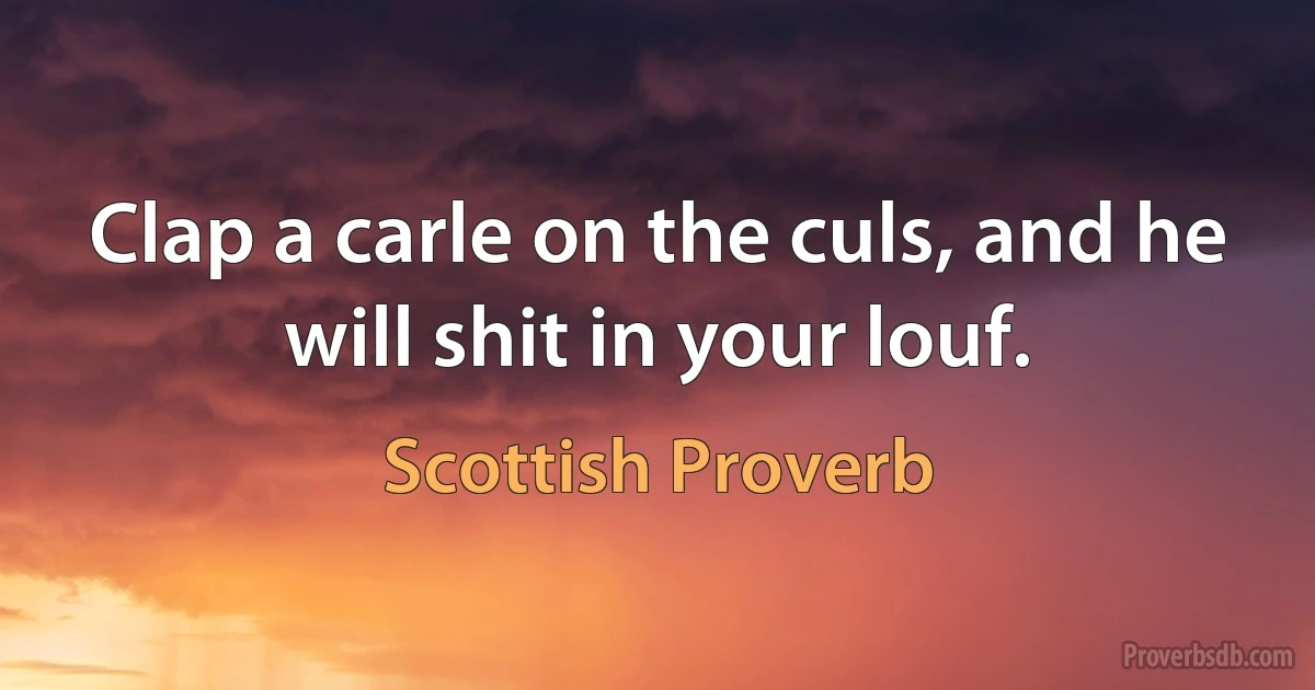 Clap a carle on the culs, and he will shit in your louf. (Scottish Proverb)