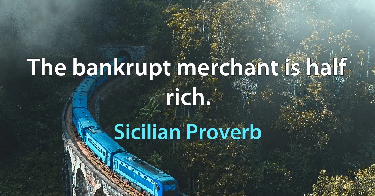 The bankrupt merchant is half rich. (Sicilian Proverb)