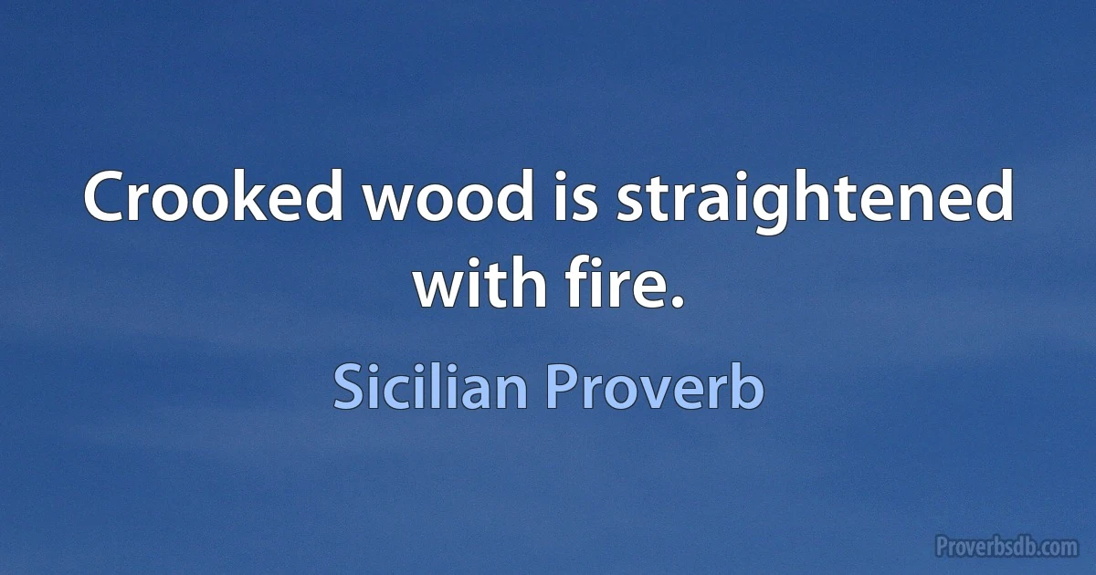 Crooked wood is straightened with fire. (Sicilian Proverb)