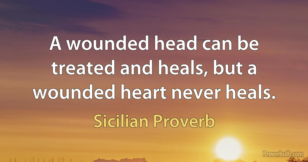 A wounded head can be treated and heals, but a wounded heart never heals. (Sicilian Proverb)