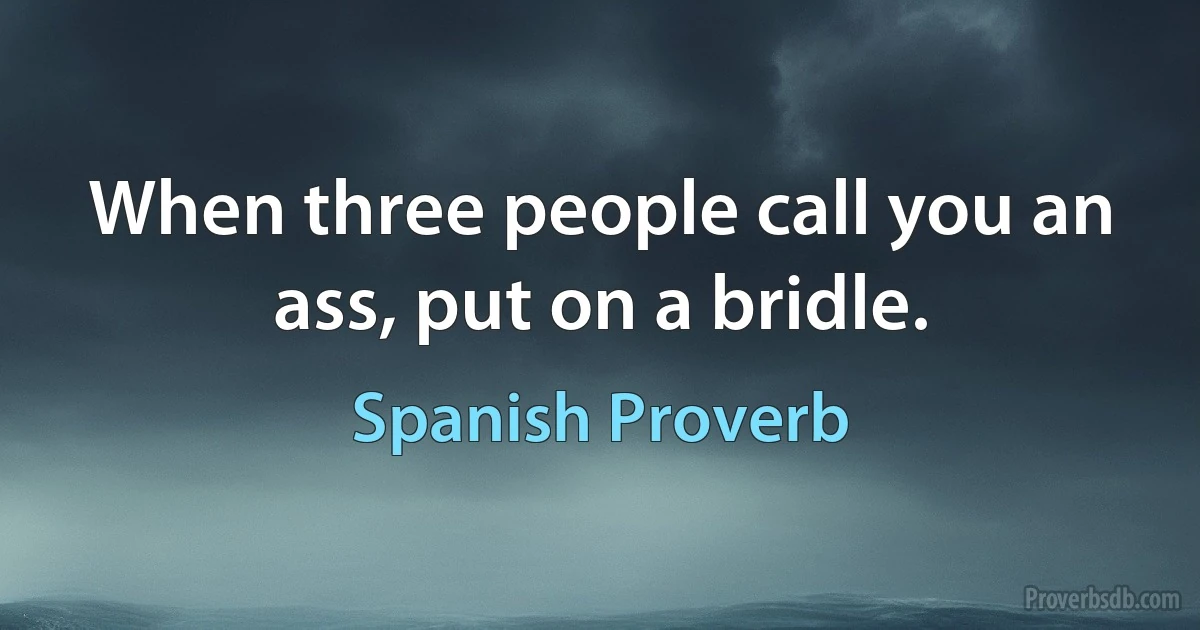 When three people call you an ass, put on a bridle. (Spanish Proverb)