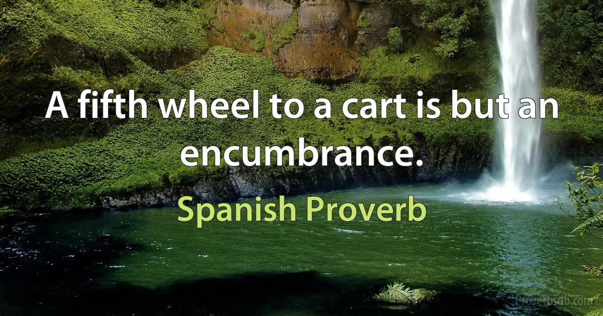 A fifth wheel to a cart is but an encumbrance. (Spanish Proverb)