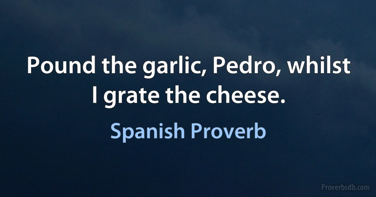 Pound the garlic, Pedro, whilst I grate the cheese. (Spanish Proverb)