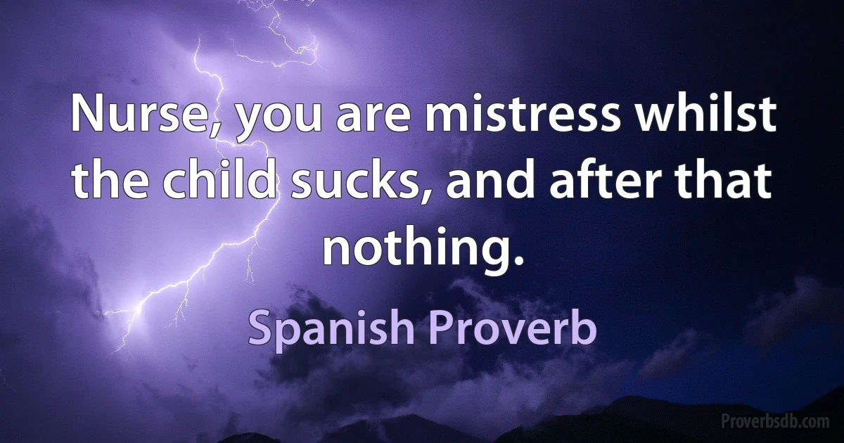 Nurse, you are mistress whilst the child sucks, and after that nothing. (Spanish Proverb)