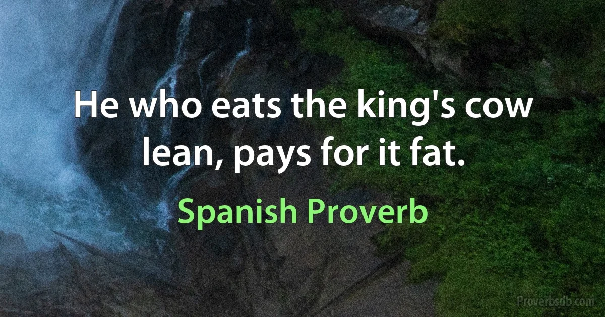 He who eats the king's cow lean, pays for it fat. (Spanish Proverb)