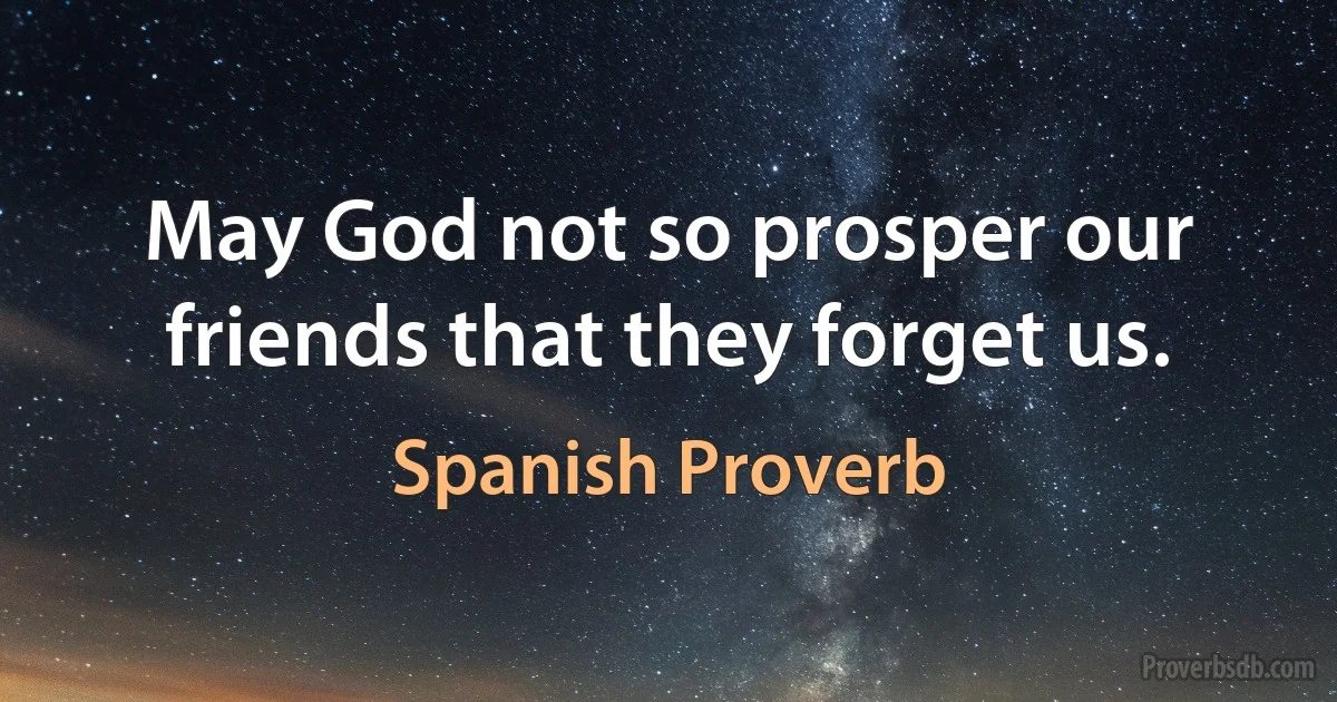 May God not so prosper our friends that they forget us. (Spanish Proverb)