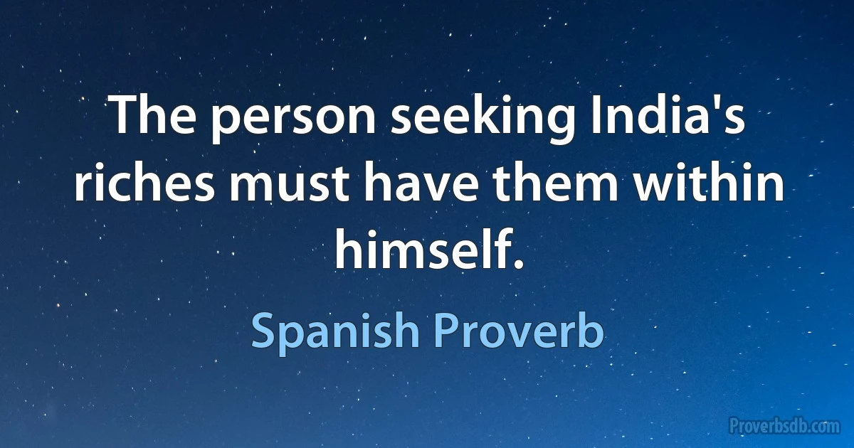 The person seeking India's riches must have them within himself. (Spanish Proverb)