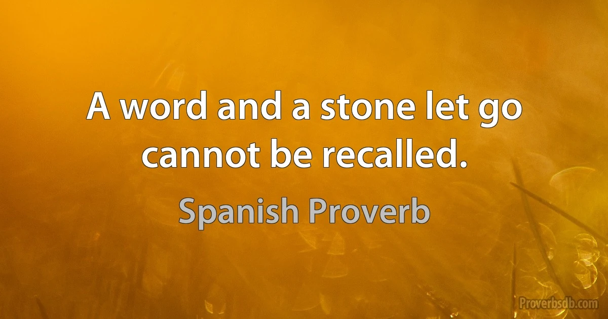 A word and a stone let go cannot be recalled. (Spanish Proverb)