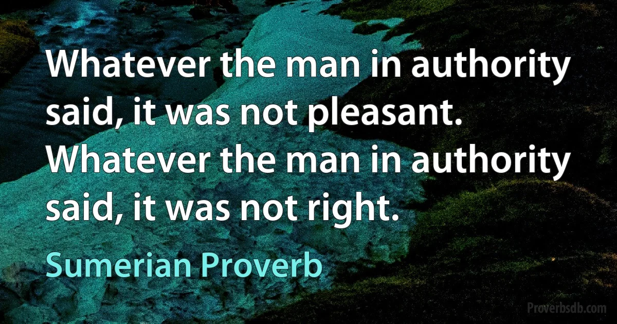 Whatever the man in authority said, it was not pleasant.
Whatever the man in authority said, it was not right. (Sumerian Proverb)